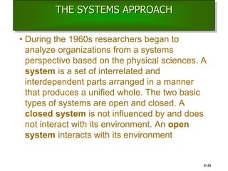 THE SYSTEMS APPROACH
• During the 1960s researchers began to
analyze organizations from a systems
perspective based on the physical sciences. A
system is a set of interrelated and
interdependent parts arranged in a manner
that produces a unified whole. The two basic
types of systems are open and closed. A
closed system is not influenced by and does
not interact with its environment. An open
system interacts with its environment
2–33
 