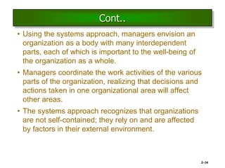 Cont..
• Using the systems approach, managers envision an
organization as a body with many interdependent
parts, each of which is important to the well-being of
the organization as a whole.
• Managers coordinate the work activities of the various
parts of the organization, realizing that decisions and
actions taken in one organizational area will affect
other areas.
• The systems approach recognizes that organizations
are not self-contained; they rely on and are affected
by factors in their external environment.
2–34
 