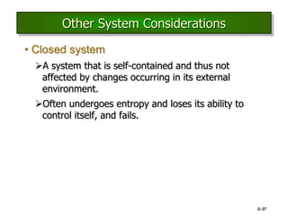 2–37
Other System Considerations
• Closed system
A system that is self-contained and thus not
affected by changes occurring in its external
environment.
Often undergoes entropy and loses its ability to
control itself, and fails.
 