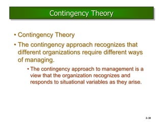 2–38
Contingency Theory
• Contingency Theory
• The contingency approach recognizes that
different organizations require different ways
of managing.
• The contingency approach to management is a
view that the organization recognizes and
responds to situational variables as they arise.
 