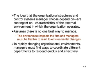 The idea that the organizational structures and
control systems manager choose depend on—are
contingent on—characteristics of the external
environment in which the organization operates.
Assumes there is no one best way to manage.
• The environment impacts the firm and managers
must be flexible to react to environmental changes.
In rapidly changing organizational environments,
managers must find ways to coordinate different
departments to respond quickly and effectively
2–39
 