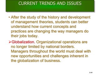 CURRENT TRENDS AND ISSUES
• After the study of the history and development
of management theories, students can better
understand how current concepts and
practices are changing the way managers do
their jobs today.
Globalization. Organizational operations are
no longer limited by national borders.
Managers throughout the world must deal with
new opportunities and challenges inherent in
the globalization of business.
2–41
 