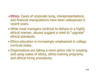 Ethics. Cases of corporate lying, misrepresentations,
and financial manipulations have been widespread in
recent years.
• While most managers continue to behave in a highly
ethical manner, abuses suggest a need to “upgrade”
ethical standards.
• Ethics education is increasingly emphasized in college
curricula today.
• Organizations are taking a more active role in creating
and using codes of ethics, ethics training programs,
and ethical hiring procedures.
2–42
 