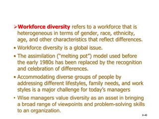 Workforce diversity refers to a workforce that is
heterogeneous in terms of gender, race, ethnicity,
age, and other characteristics that reflect differences.
• Workforce diversity is a global issue.
• The assimilation (“melting pot”) model used before
the early 1980s has been replaced by the recognition
and celebration of differences.
• Accommodating diverse groups of people by
addressing different lifestyles, family needs, and work
styles is a major challenge for today’s managers
• Wise managers value diversity as an asset in bringing
a broad range of viewpoints and problem-solving skills
to an organization.
2–43
 
