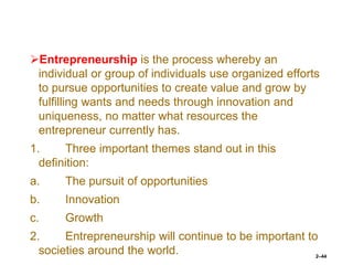 Entrepreneurship is the process whereby an
individual or group of individuals use organized efforts
to pursue opportunities to create value and grow by
fulfilling wants and needs through innovation and
uniqueness, no matter what resources the
entrepreneur currently has.
1. Three important themes stand out in this
definition:
a. The pursuit of opportunities
b. Innovation
c. Growth
2. Entrepreneurship will continue to be important to
societies around the world. 2–44
 