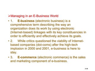 Managing in an E-Business World
• 1. E-business (electronic business) is a
comprehensive term describing the way an
organization does its work by using electronic
(Internet-based) linkages with its key constituencies in
order to efficiently and effectively achieve its goals.
• 2. While critics questioned the viability of Internet-
based companies (dot-coms) after the high-tech
implosion in 2000 and 2001, e-business is here to
stay.
• 3. E-commerce (electronic commerce) is the sales
and marketing component of e-business.
2–45
 