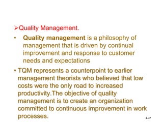 Quality Management.
• Quality management is a philosophy of
management that is driven by continual
improvement and response to customer
needs and expectations
• TQM represents a counterpoint to earlier
management theorists who believed that low
costs were the only road to increased
productivity.The objective of quality
management is to create an organization
committed to continuous improvement in work
processes. 2–47
 