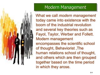 What we call modern management
today came into existence with the
boom of the industrial revolution
and several key theories such as
Fayol, Taylor, Werber and Follett.
Modern management
encompasses the scientific school
of thought, Behaviorist ,The
human relations school of thought,
and others which are then grouped
together based on the time period
in which they arose.
2–5
Modern Management
 