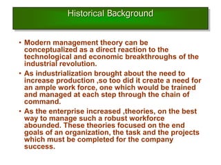 Historical Background
• Modern management theory can be
conceptualized as a direct reaction to the
technological and economic breakthroughs of the
industrial revolution.
• As industrialization brought about the need to
increase production ,so too did it create a need for
an ample work force, one which would be trained
and managed at each step through the chain of
command.
• As the enterprise increased ,theories, on the best
way to manage such a robust workforce
abounded. These theories focused on the end
goals of an organization, the task and the projects
which must be completed for the company
success.
 