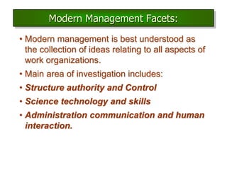 Modern Management Facets:
• Modern management is best understood as
the collection of ideas relating to all aspects of
work organizations.
• Main area of investigation includes:
• Structure authority and Control
• Science technology and skills
• Administration communication and human
interaction.
 