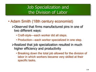2–9
Job Specialization and
the Division of Labor
• Adam Smith (18th century economist)
Observed that firms manufactured pins in one of
two different ways:
• Craft-style—each worker did all steps.
• Production—each worker specialized in one step.
Realized that job specialization resulted in much
higher efficiency and productivity
• Breaking down the total job allowed for the division of
labor in which workers became very skilled at their
specific tasks.
 