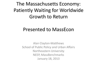 The Massachusetts Economy:
Patiently Waiting for Worldwide
       Growth to Return

    Presented to MassEcon

           Alan Clayton-Matthews
   School of Public Policy and Urban Affairs
           Northeastern University
           NEEP, MassBenchmarks
              January 18, 2013
 