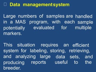 Data managementsystem
Large numbers of samples are handled
sample
multiple
in a MAS program, with each
potentially
markers.
evaluated for
This situation requires an efficient
retrieving,system for labeling, storing,
and analyzing large data
useful
sets,
to
and
theproducing
breeder.
reports
 