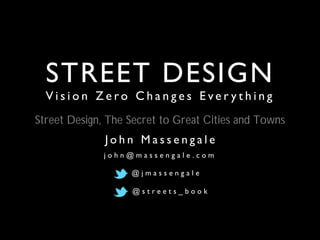 STREET DESIGN
V i s i o n Z e r o C h a n g e s E v e r y t h i n g
J o h n M a s s e n g a l e
j o h n @ m a s s e n g a l e . c o m
@ j m a s s e n g a l e
@ s t r e e t s _ b o o k
Street Design, The Secret to Great Cities and Towns
 