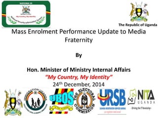 The Republic of Uganda
Mass Enrolment Performance Update to Media
Fraternity
By
Hon. Minister of Ministry Internal Affairs
“My Country, My Identity”
24th December, 2014
1
1
 