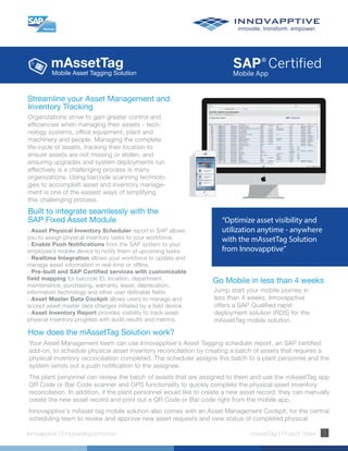 mAssetTag
Innovapptive | Empowering tomorrow mAssetTag | Product Sheet 1
Streamline your Asset Management and
Inventory Tracking
Organizations strive to gain greater control and
efficiencies when managing their assets - tech-
nology systems, office equipment, plant and
machinery and people. Managing the complete
life-cycle of assets, tracking their location to
ensure assets are not missing or stolen, and
ensuring upgrades and system deployments run
effectively is a challenging process is many
organizations. Using barcode scanning technolo-
gies to accomplish asset and inventory manage-
ment is one of the easiest ways of simplifying
this challenging process.
“Optimize asset visibility and
utilization anytime - anywhere
with the mAssetTag Solution
from Innovapptive”
Built to integrate seamlessly with the
SAP Fixed Asset Module
Go Mobile in less than 4 weeks
Jump start your mobile journey in
less than 4 weeks. Innovapptive
offers a SAP Qualified rapid
deployment solution (RDS) for the
mAssetTag mobile solution.
How does the mAssetTag Solution work?
Your Asset Management team can use Innovapptive's Asset Tagging scheduler report, an SAP certified
add-on, to schedule physical asset inventory reconciliation by creating a batch of assets that requires a
physical inventory reconciliation completed. The scheduler assigns this batch to a plant personnel and the
system sends out a push notification to the assignee.
The plant personnel can review the batch of assets that are assigned to them and use the mAssetTag app
QR Code or Bar Code scanner and GPS functionality to quickly complete the physical asset inventory
reconcilation. In addition, if the plant personnel would like to create a new asset record, they can manually
create the new asset record and print out a QR Code or Bar code right from the mobile app.
Innovapptive's mAsset tag mobile solution also comes with an Asset Management Cockpit, for the central
scheduling team to review and approve new asset requests and view status of completed physical
Mobile Asset Tagging Solution
- Asset Physical Inventory Scheduler report in SAP allows
you to assign physical inventory tasks to your workforce.
- Enable Push Notifications from the SAP system to your
employee’s mobile device to notify them of upcoming tasks.
- Realtime Integration allows your workforce to update and
manage asset information in real-time or offline.
- Pre-built and SAP Certified services with customizable
field mapping for barcode ID, location, department,
maintenance, purchasing, warranty, lease, deprecation,
information technology and other user definable fields.
- Asset Master Data Cockpit allows users to manage and
accept asset master data changes initiated by a field device.
- Asset Inventory Report provides visibility to track asset
physical inventory progress with audit results and metrics.
 