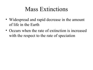 Mass Extinctions
• Widespread and rapid decrease in the amount
of life in the Earth
• Occurs when the rate of extinction is increased
with the respect to the rate of speciation