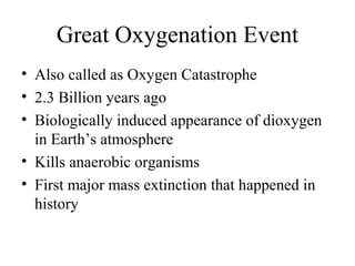 Great Oxygenation Event
• Also called as Oxygen Catastrophe
• 2.3 Billion years ago
• Biologically induced appearance of dioxygen
in Earth’s atmosphere
• Kills anaerobic organisms
• First major mass extinction that happened in
history