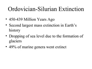 Ordovician-Silurian Extinction
• 450-439 Million Years Ago
• Second largest mass extinction in Earth’s
history
• Dropping of sea level due to the formation of
glaciers
• 49% of marine genera went extinct
