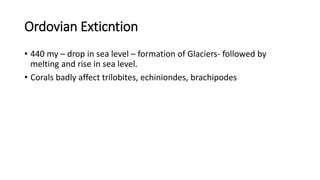 Ordovian Exticntion
• 440 my – drop in sea level – formation of Glaciers- followed by
melting and rise in sea level.
• Corals badly affect trilobites, echiniondes, brachipodes
 