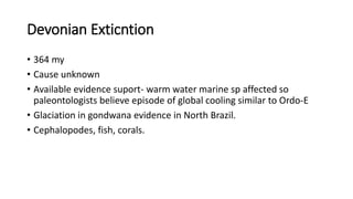 Devonian Exticntion
• 364 my
• Cause unknown
• Available evidence suport- warm water marine sp affected so
paleontologists believe episode of global cooling similar to Ordo-E
• Glaciation in gondwana evidence in North Brazil.
• Cephalopodes, fish, corals.
 