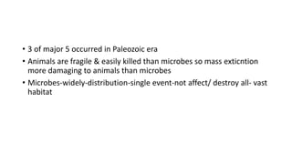 • 3 of major 5 occurred in Paleozoic era
• Animals are fragile & easily killed than microbes so mass exticntion
more damaging to animals than microbes
• Microbes-widely-distribution-single event-not affect/ destroy all- vast
habitat
 
