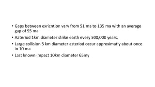 • Gaps between exricntion vary from 51 ma to 135 ma with an average
gap of 95 ma
• Aateriod 1km diameter strike earth every 500,000 years.
• Large collision 5 km diameter asteriod occur approximatly about once
in 10 ma
• Last known impact 10km diameter 65my
 