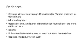 Evidences
• Chixulub- circular depression 180 km diameter- Yucatan peninsula in
mexico (Gulf)
• K-T boundary layer
• Presence of thin 2cm later of iridium rich clay found all over the world
within sed rock
• India???
• Iridium transition element rare on earth but found in meteorites
• Proposed first Luiz Alvare in 1980
 
