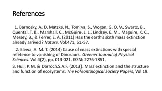 References
1. Barnosky, A. D, Matzke, N., Tomiya, S., Wogan, G. O. V., Swartz, B.,
Quental, T. B., Marshall, C., McGuire, J. L., Lindsey, E. M., Maguire, K. C.,
Mersey, B., & Ferrer, E. A. (2011) Has the earth’s sixth mass extinction
already arrived? Nature. Vol:471, 51-57.
2. Elewa, A. M. T. (2014) Cause of mass extinctions with special
refetence to vanishing of Dinosaurs. Greener Journal of Physical
Sciences. Vol:4(2), pp. 013-021. ISSN: 2276-7851.
3. Hull, P. M. & Darroch.S.A.F. (2013). Mass extinction and the structure
and function of ecosystems. The Paleontological Society Papers, Vol:19.
 