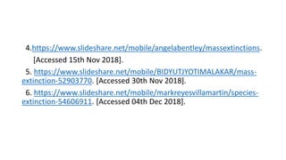 4.https://www.slideshare.net/mobile/angelabentley/massextinctions.
[Accessed 15th Nov 2018].
5. https://www.slideshare.net/mobile/BIDYUTJYOTIMALAKAR/mass-
extinction-52903770. [Accessed 30th Nov 2018].
6. https://www.slideshare.net/mobile/markreyesvillamartin/species-
extinction-54606911. [Accessed 04th Dec 2018].
 