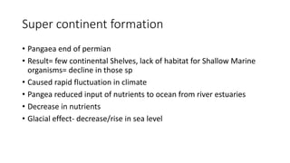 Super continent formation
• Pangaea end of permian
• Result= few continental Shelves, lack of habitat for Shallow Marine
organisms= decline in those sp
• Caused rapid fluctuation in climate
• Pangea reduced input of nutrients to ocean from river estuaries
• Decrease in nutrients
• Glacial effect- decrease/rise in sea level
 