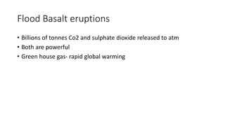 Flood Basalt eruptions
• Billions of tonnes Co2 and sulphate dioxide released to atm
• Both are powerful
• Green house gas- rapid global warming
 