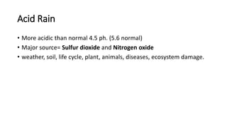 Acid Rain
• More acidic than normal 4.5 ph. (5.6 normal)
• Major source= Sulfur dioxide and Nitrogen oxide
• weather, soil, life cycle, plant, animals, diseases, ecosystem damage.
 