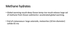 Methane hydrates
• Global warming-result-deep Ocean temp rise-result-release large vol
of methane from Ocean sediments= accelerated global warming.
• End of crataceaous= large asteroids, meteorites (10 km diameter)
collide 65 ma
 