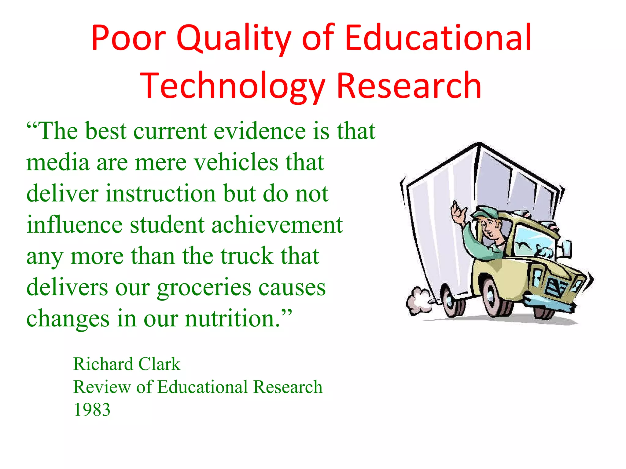 Poor Quality of Educational
        Technology Research
“The best current evidence is that
media are mere vehicles that
deliver instruction but do not
influence student achievement
any more than the truck that
delivers our groceries causes
changes in our nutrition.”
    Richard Clark
    Review of Educational Research
    1983
 