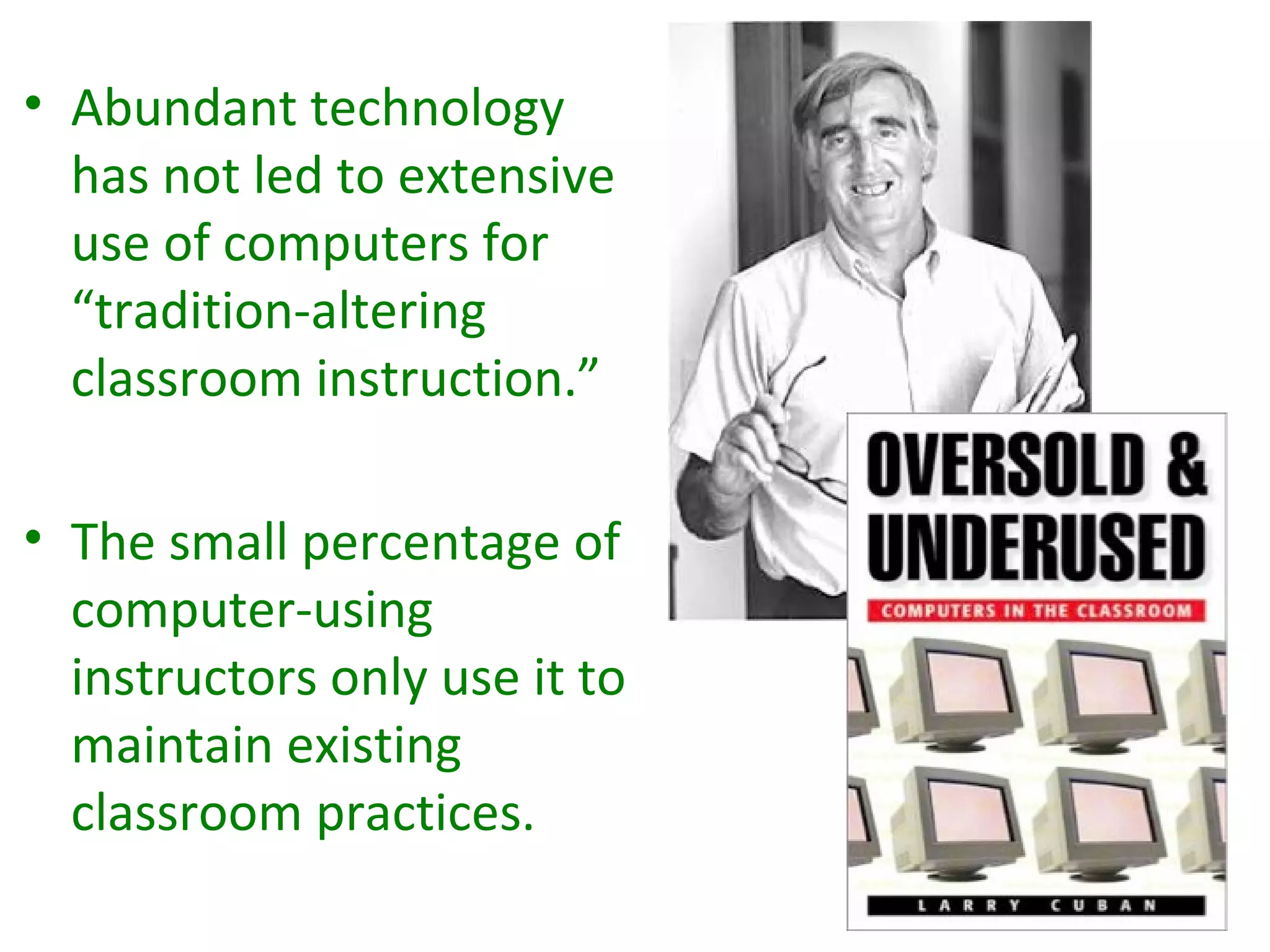 • Abundant technology
  has not led to extensive
  use of computers for
  “tradition-altering
  classroom instruction.”

• The small percentage of
  computer-using
  instructors only use it to
  maintain existing
  classroom practices.
 
