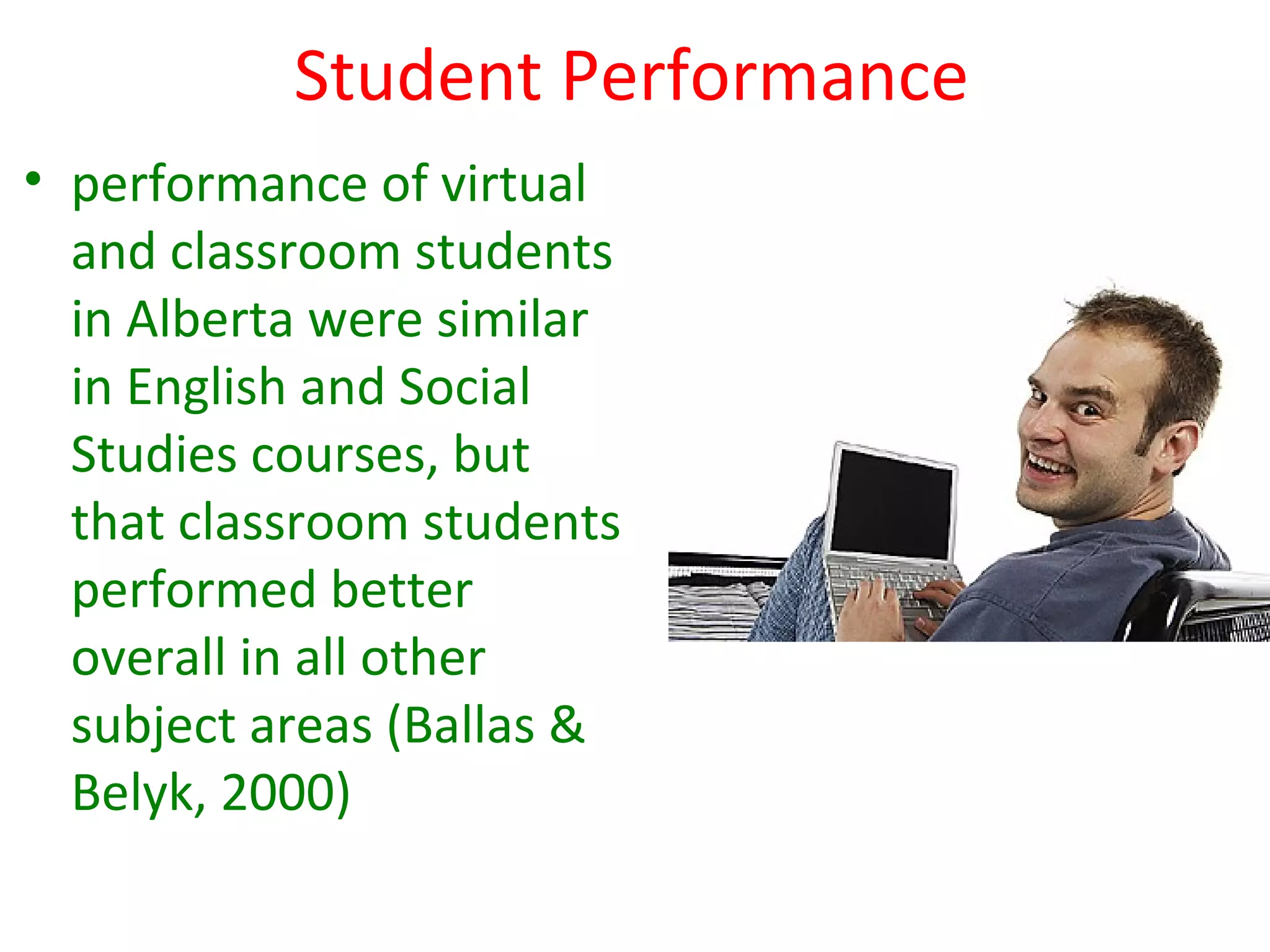 Student Performance
• performance of virtual
  and classroom students
  in Alberta were similar
  in English and Social
  Studies courses, but
  that classroom students
  performed better
  overall in all other
  subject areas (Ballas &
  Belyk, 2000)
 
