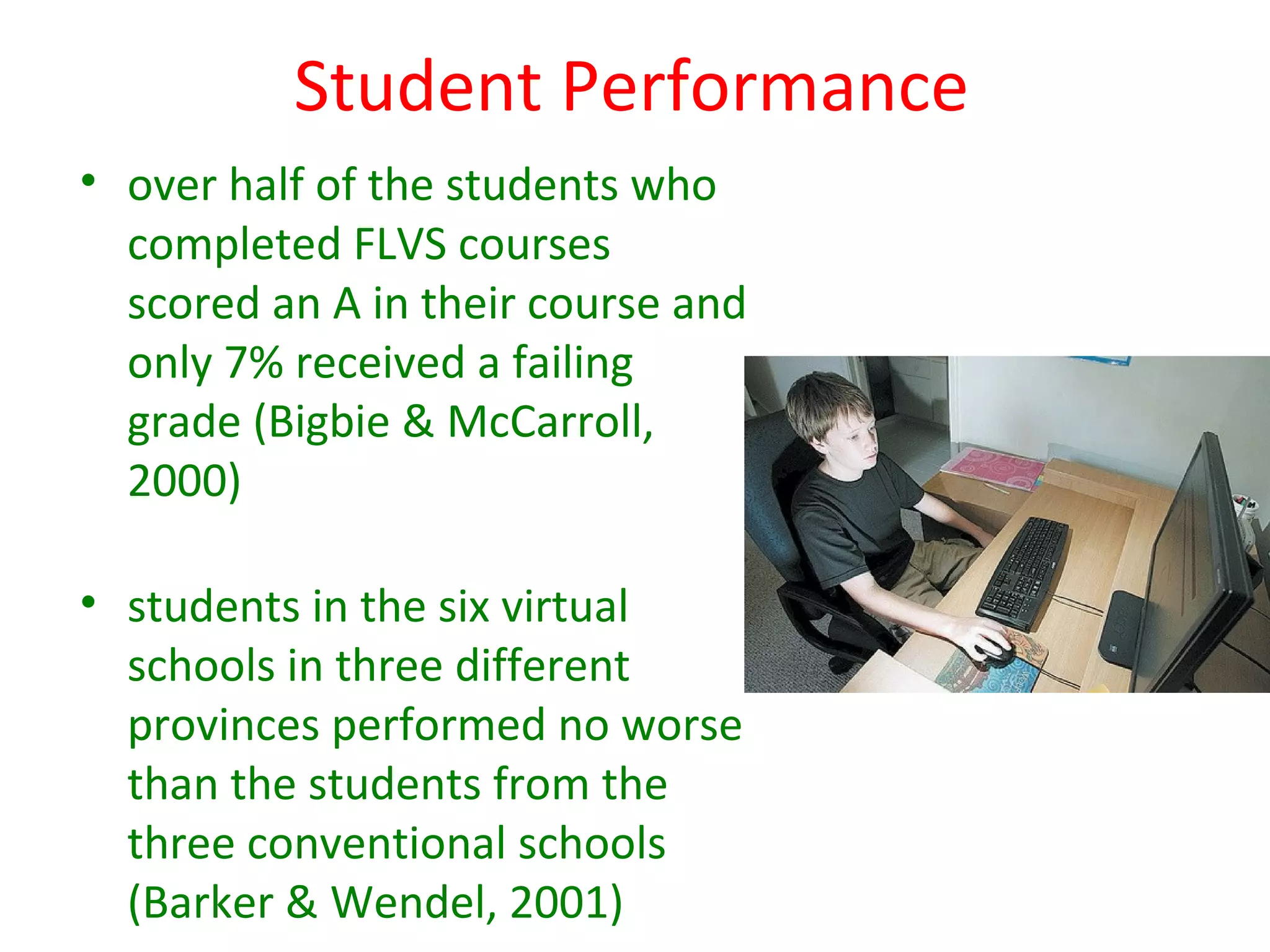Student Performance
• over half of the students who
  completed FLVS courses
  scored an A in their course and
  only 7% received a failing
  grade (Bigbie & McCarroll,
  2000)

• students in the six virtual
  schools in three different
  provinces performed no worse
  than the students from the
  three conventional schools
  (Barker & Wendel, 2001)
 