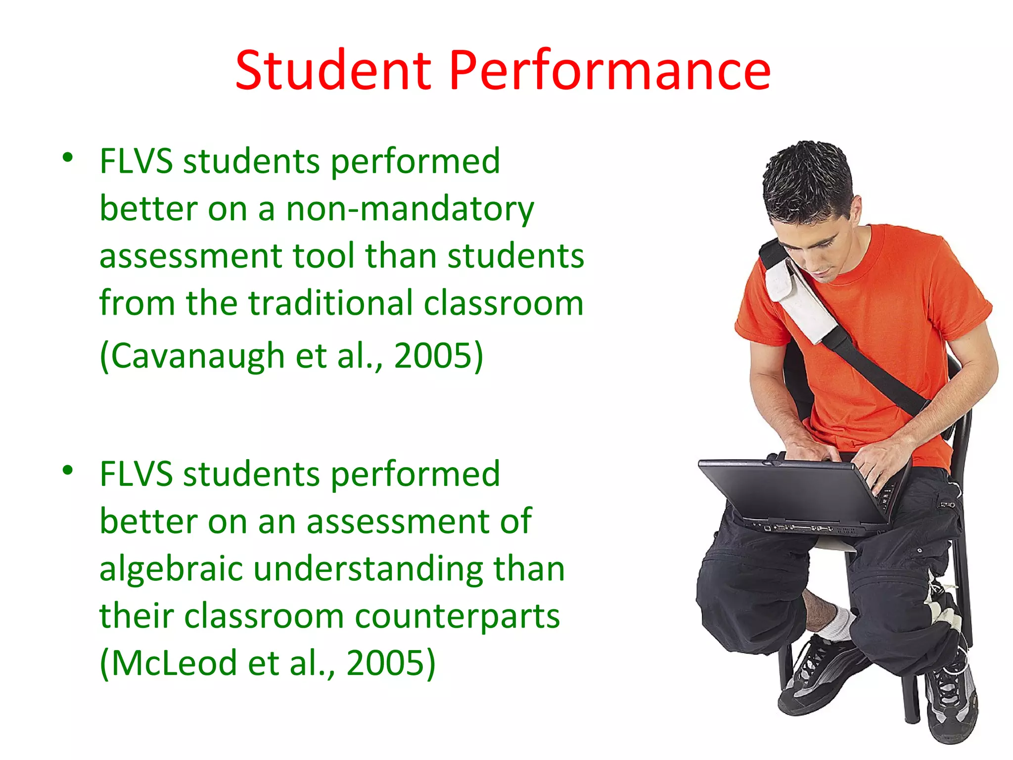 Student Performance
• FLVS students performed
  better on a non-mandatory
  assessment tool than students
  from the traditional classroom
  (Cavanaugh et al., 2005)

• FLVS students performed
  better on an assessment of
  algebraic understanding than
  their classroom counterparts
  (McLeod et al., 2005)
 