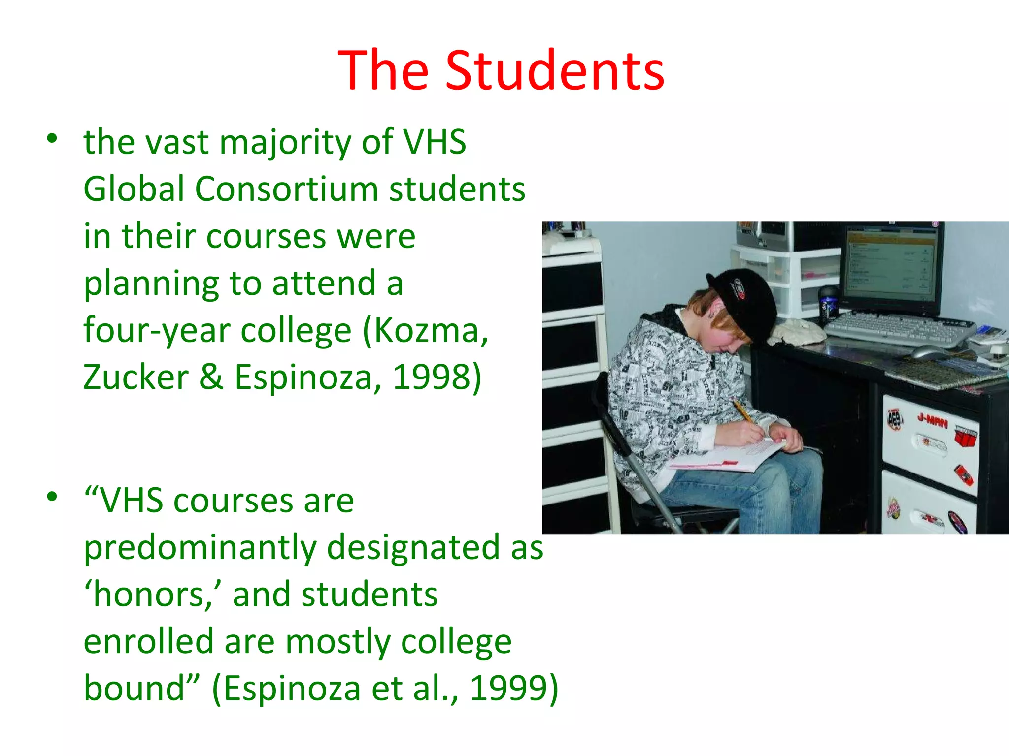 The Students
• the vast majority of VHS
  Global Consortium students
  in their courses were
  planning to attend a
  four-year college (Kozma,
  Zucker & Espinoza, 1998)


• “VHS courses are
  predominantly designated as
  ‘honors,’ and students
  enrolled are mostly college
  bound” (Espinoza et al., 1999)
 