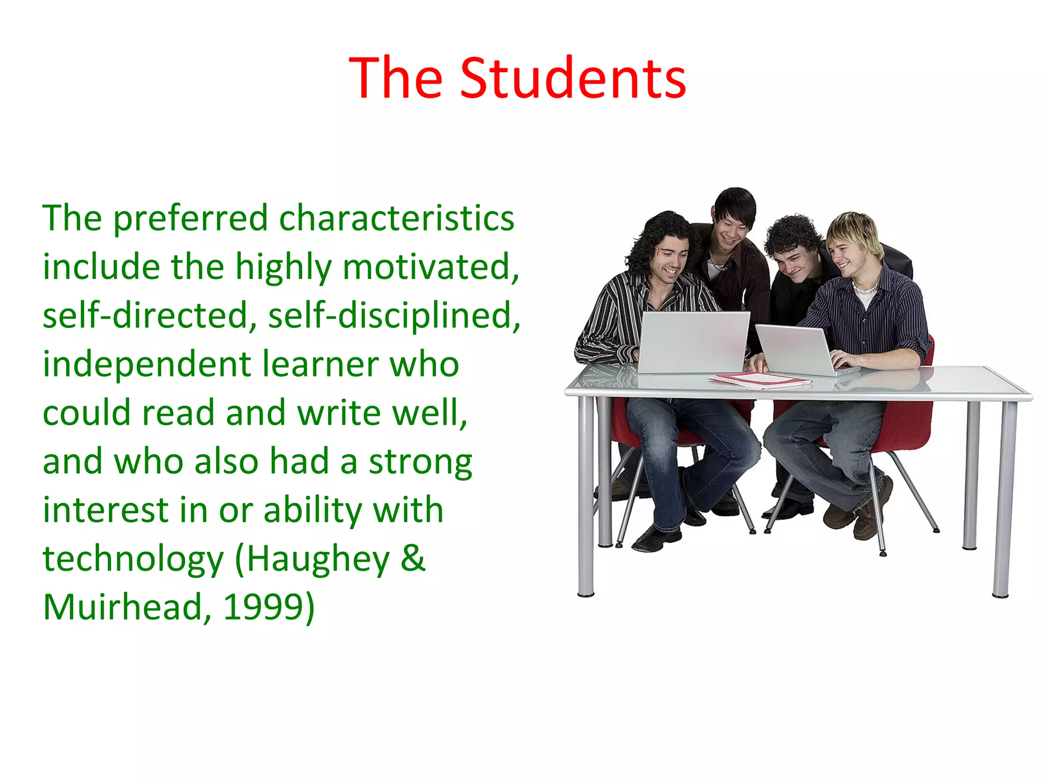 The Students

The preferred characteristics
include the highly motivated,
self-directed, self-disciplined,
independent learner who
could read and write well,
and who also had a strong
interest in or ability with
technology (Haughey &
Muirhead, 1999)
 