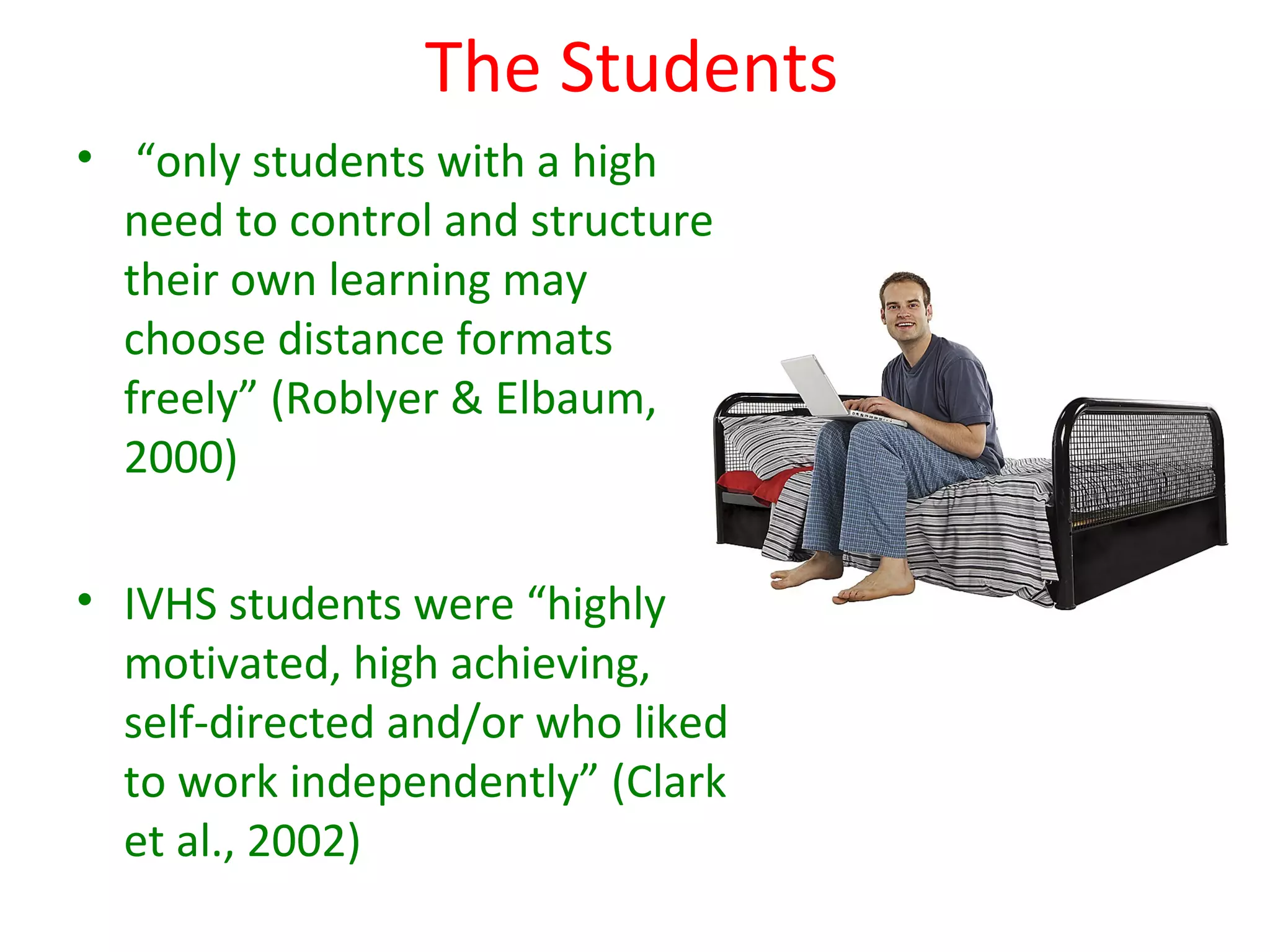 The Students
• “only students with a high
  need to control and structure
  their own learning may
  choose distance formats
  freely” (Roblyer & Elbaum,
  2000)

• IVHS students were “highly
  motivated, high achieving,
  self-directed and/or who liked
  to work independently” (Clark
  et al., 2002)
 