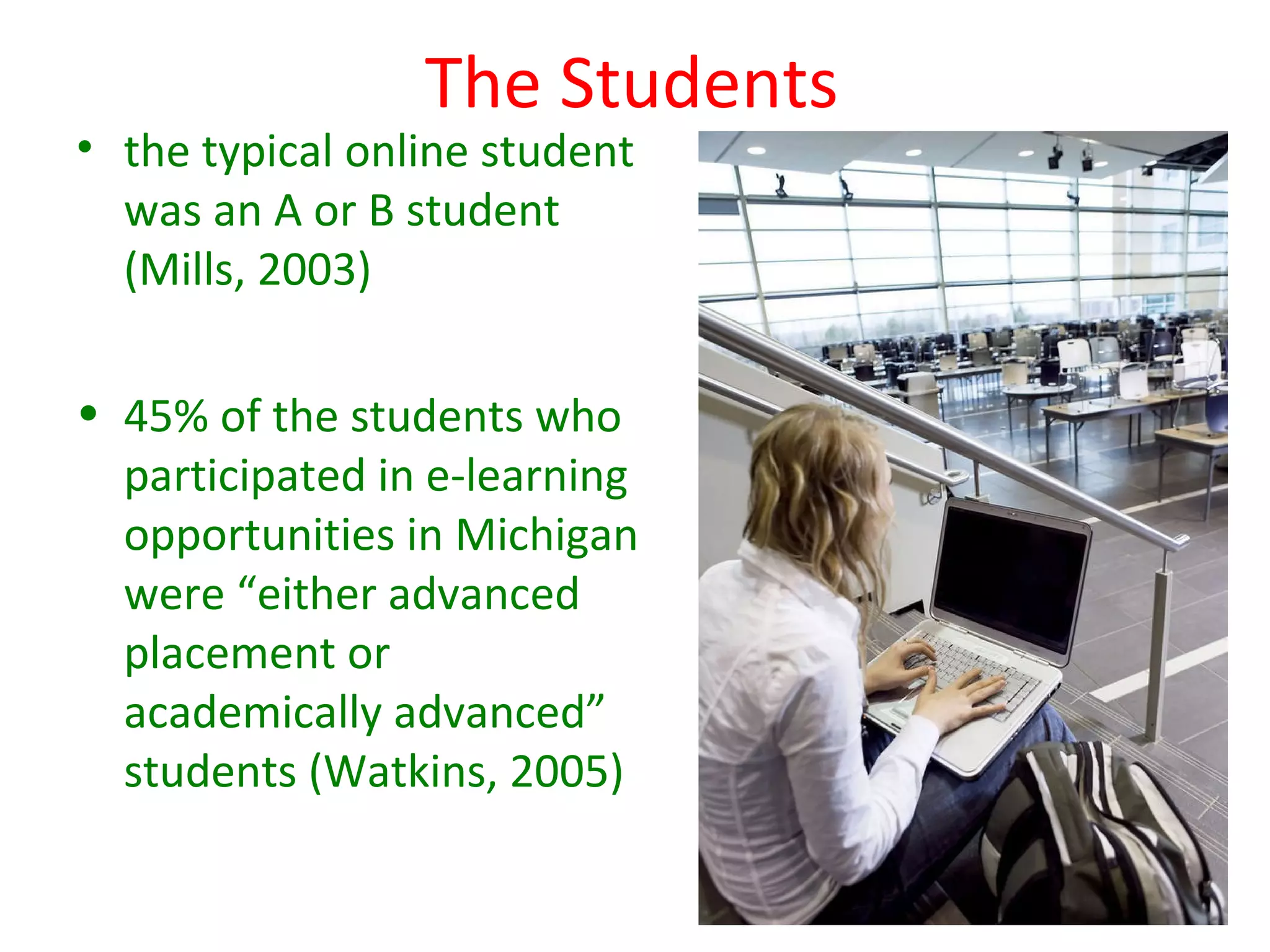 The Students
• the typical online student
  was an A or B student
  (Mills, 2003)

• 45% of the students who
  participated in e-learning
  opportunities in Michigan
  were “either advanced
  placement or
  academically advanced”
  students (Watkins, 2005)
 