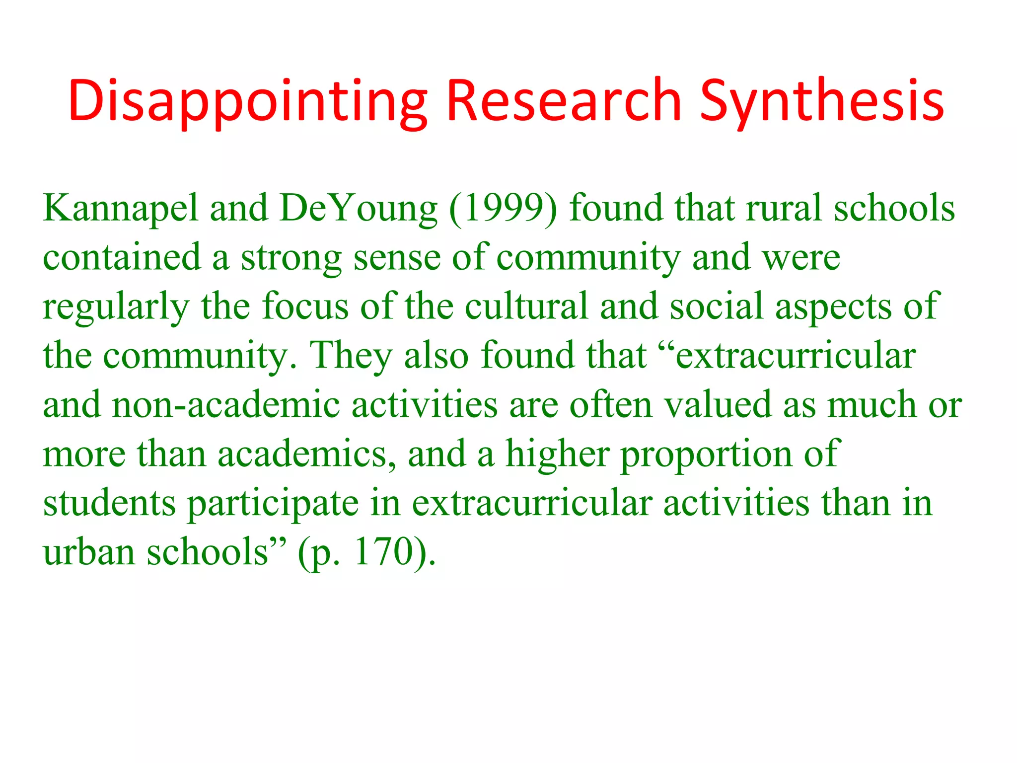 Disappointing Research Synthesis
Kannapel and DeYoung (1999) found that rural schools
contained a strong sense of community and were
regularly the focus of the cultural and social aspects of
the community. They also found that “extracurricular
and non-academic activities are often valued as much or
more than academics, and a higher proportion of
students participate in extracurricular activities than in
urban schools” (p. 170).
 