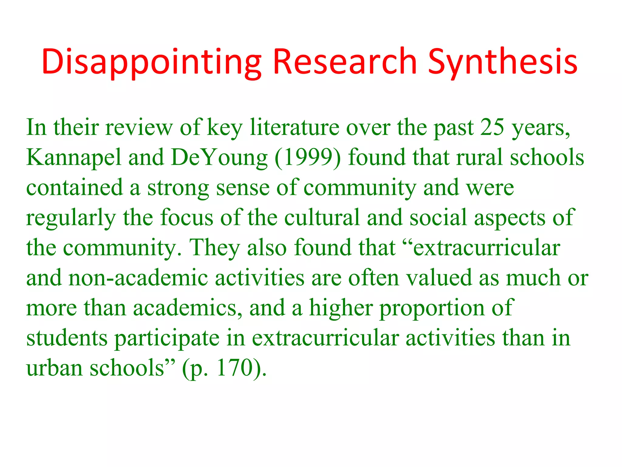 Disappointing Research Synthesis
In their review of key literature over the past 25 years,
Kannapel and DeYoung (1999) found that rural schools
contained a strong sense of community and were
regularly the focus of the cultural and social aspects of
the community. They also found that “extracurricular
and non-academic activities are often valued as much or
more than academics, and a higher proportion of
students participate in extracurricular activities than in
urban schools” (p. 170).
 