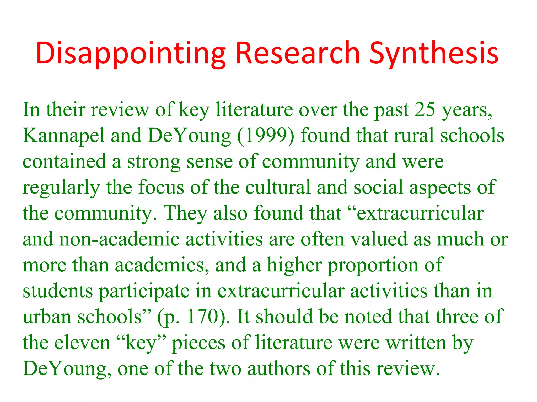 Disappointing Research Synthesis
In their review of key literature over the past 25 years,
Kannapel and DeYoung (1999) found that rural schools
contained a strong sense of community and were
regularly the focus of the cultural and social aspects of
the community. They also found that “extracurricular
and non-academic activities are often valued as much or
more than academics, and a higher proportion of
students participate in extracurricular activities than in
urban schools” (p. 170). It should be noted that three of
the eleven “key” pieces of literature were written by
DeYoung, one of the two authors of this review.
 