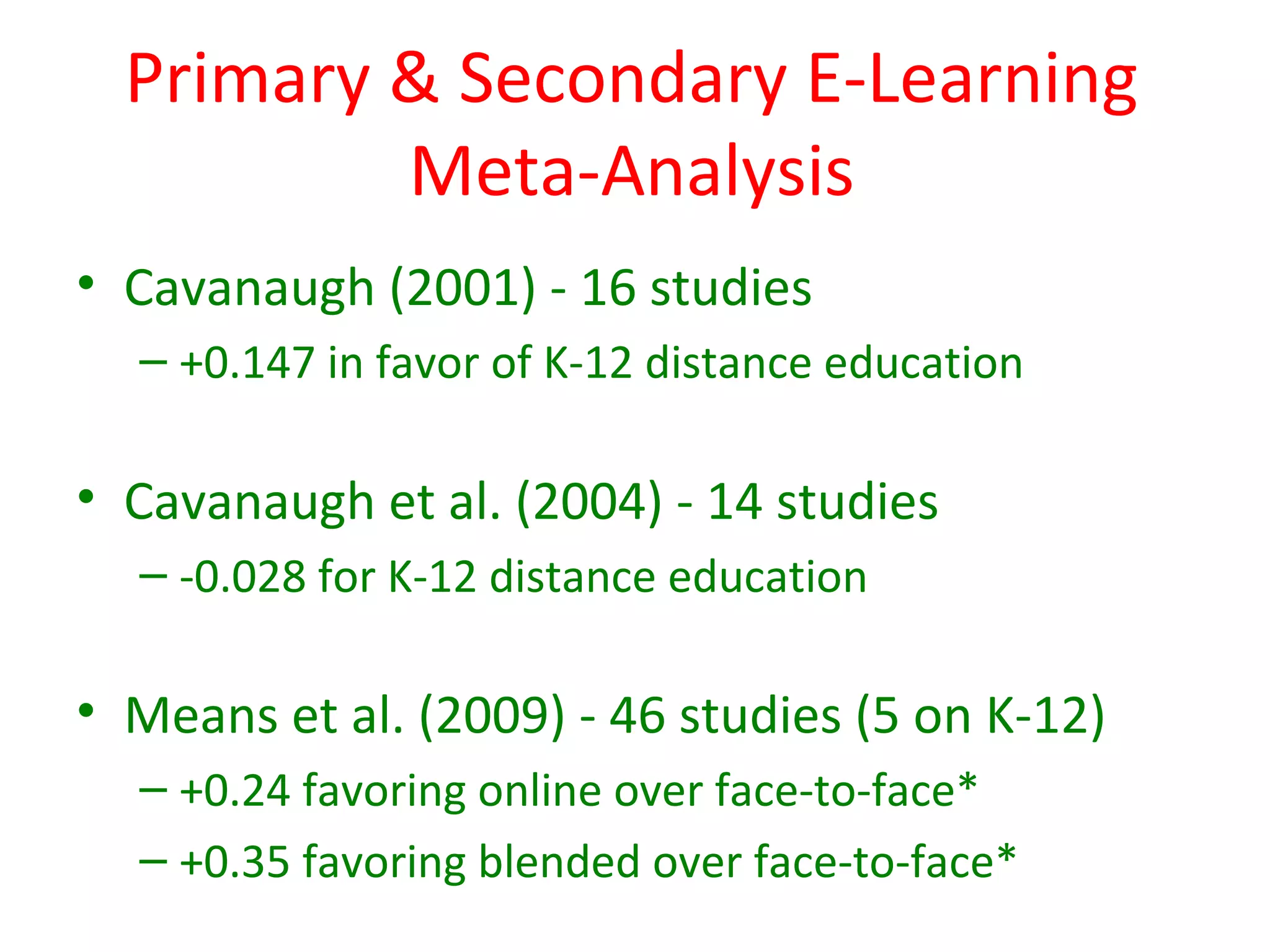 Primary & Secondary E-Learning
          Meta-Analysis
• Cavanaugh (2001) - 16 studies
  – +0.147 in favor of K-12 distance education

• Cavanaugh et al. (2004) - 14 studies
  – -0.028 for K-12 distance education

• Means et al. (2009) - 46 studies (5 on K-12)
  – +0.24 favoring online over face-to-face*
  – +0.35 favoring blended over face-to-face*
 