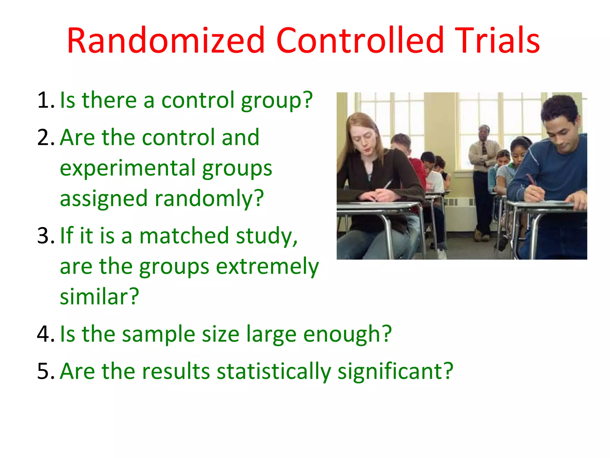 Randomized Controlled Trials
1. Is there a control group?
2. Are the control and
   experimental groups
   assigned randomly?
3. If it is a matched study,
   are the groups extremely
   similar?
4. Is the sample size large enough?
5. Are the results statistically significant?
 