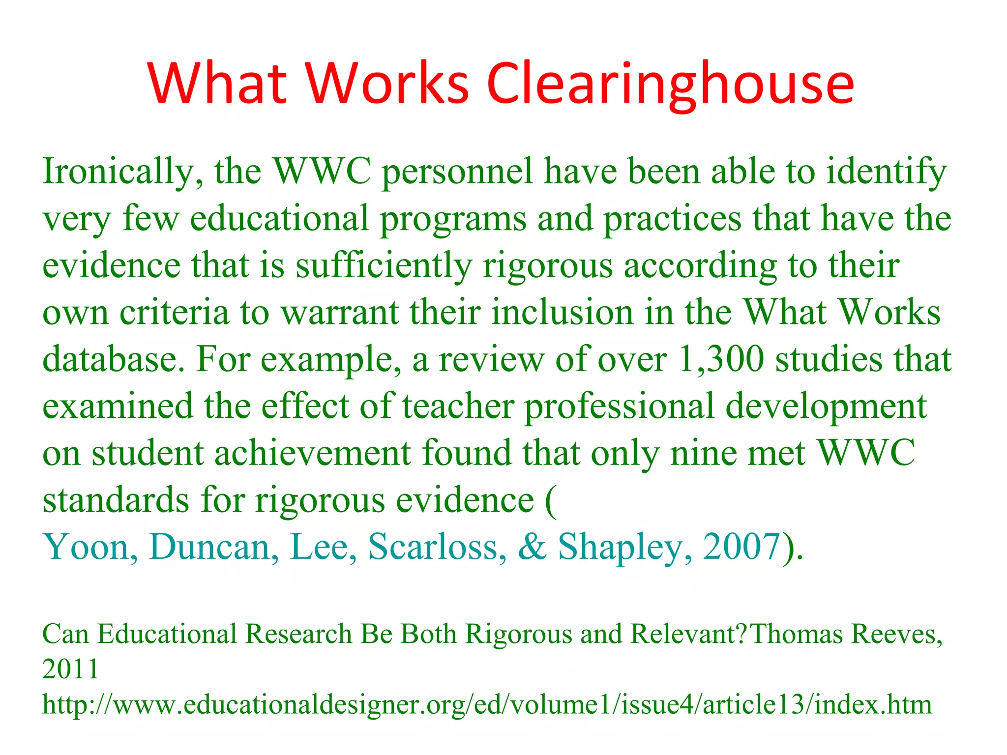 What Works Clearinghouse
Ironically, the WWC personnel have been able to identify
very few educational programs and practices that have the
evidence that is sufficiently rigorous according to their
own criteria to warrant their inclusion in the What Works
database. For example, a review of over 1,300 studies that
examined the effect of teacher professional development
on student achievement found that only nine met WWC
standards for rigorous evidence (
Yoon, Duncan, Lee, Scarloss, & Shapley, 2007).

Can Educational Research Be Both Rigorous and Relevant?Thomas Reeves,
2011
http://www.educationaldesigner.org/ed/volume1/issue4/article13/index.htm
 