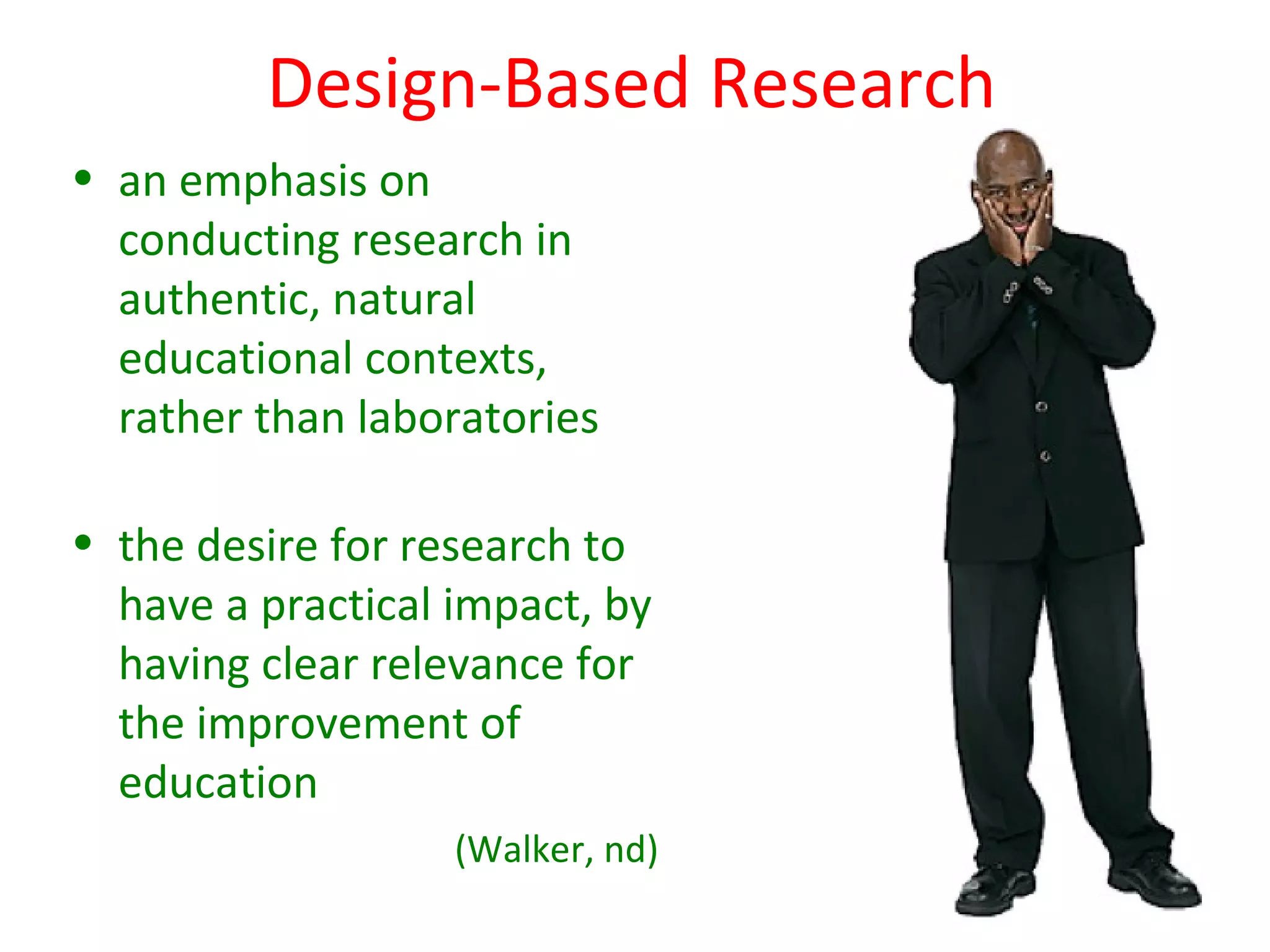 Design-Based Research
• an emphasis on
  conducting research in
  authentic, natural
  educational contexts,
  rather than laboratories

• the desire for research to
  have a practical impact, by
  having clear relevance for
  the improvement of
  education
                   (Walker, nd)
 